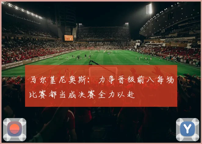 马尔基尼奥斯：力争晋级前八每场比赛都当成决赛全力以赴