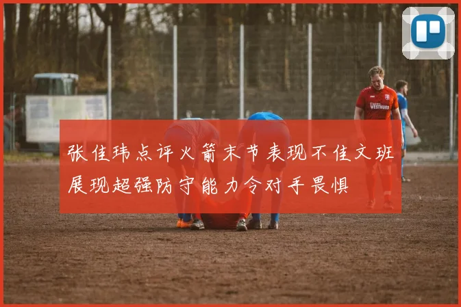 张佳玮点评火箭末节表现不佳文班展现超强防守能力令对手畏惧