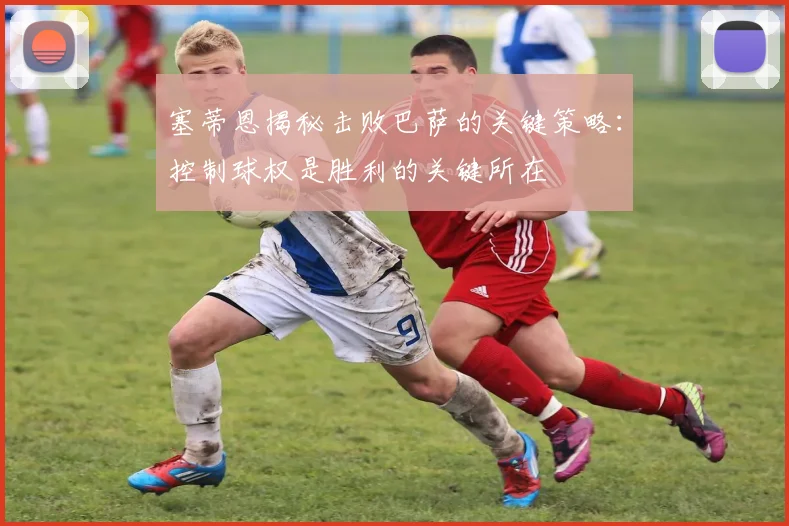 塞蒂恩揭秘击败巴萨的关键策略：控制球权是胜利的关键所在