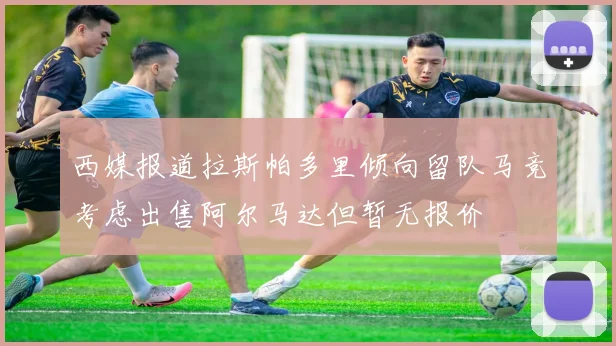 西媒报道拉斯帕多里倾向留队马竞考虑出售阿尔马达但暂无报价