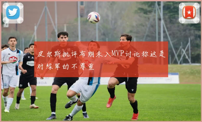 皮尔斯批评布朗未入MVP讨论称这是对绿军的不尊重