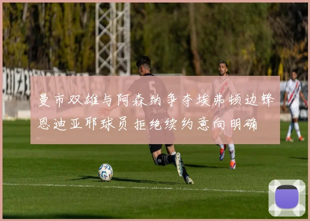 曼市双雄与阿森纳争夺埃弗顿边锋恩迪亚耶球员拒绝续约意向明确