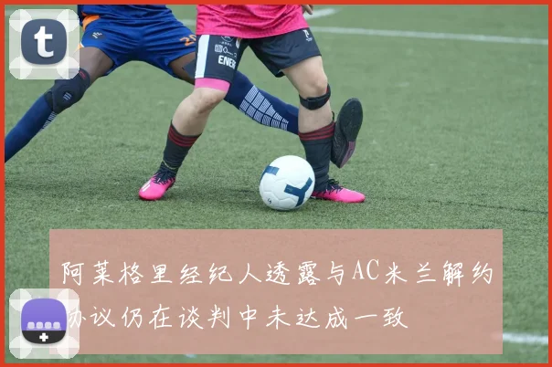 阿莱格里经纪人透露与AC米兰解约协议仍在谈判中未达成一致