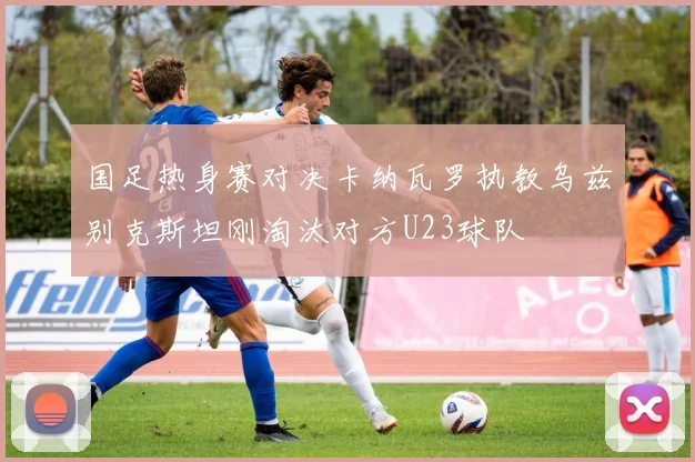 国足热身赛对决卡纳瓦罗执教乌兹别克斯坦刚淘汰对方U23球队