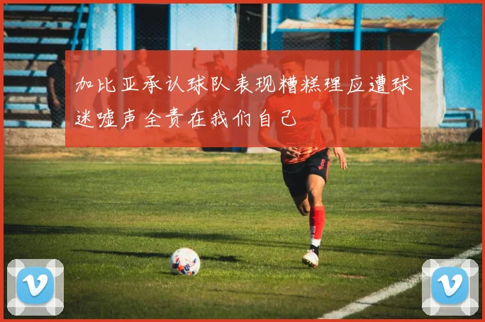 加比亚承认球队表现糟糕理应遭球迷嘘声全责在我们自己