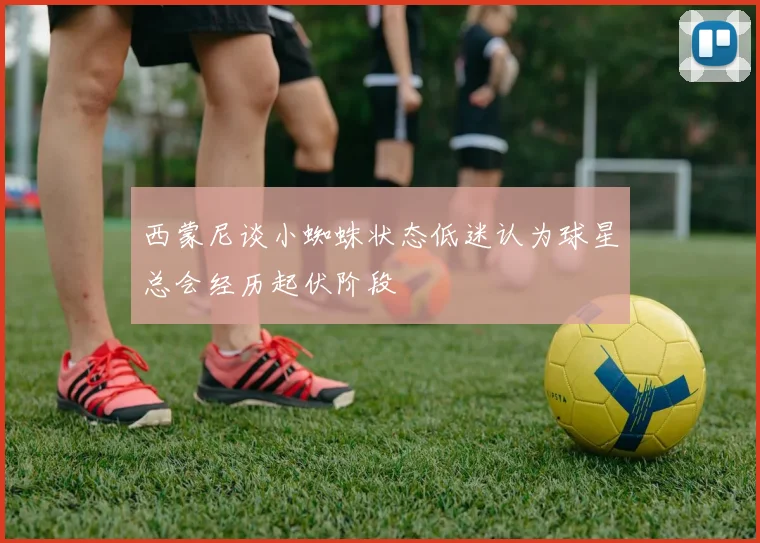 西蒙尼谈小蜘蛛状态低迷认为球星总会经历起伏阶段