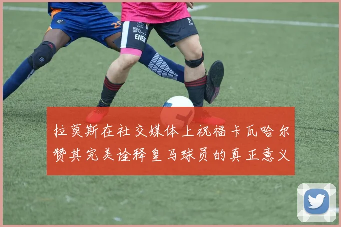 拉莫斯在社交媒体上祝福卡瓦哈尔赞其完美诠释皇马球员的真正意义