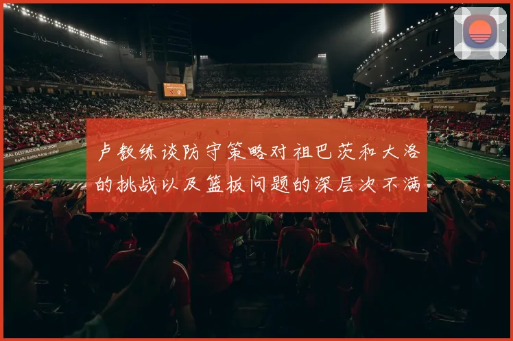 卢教练谈防守策略对祖巴茨和大洛的挑战以及篮板问题的深层次不满